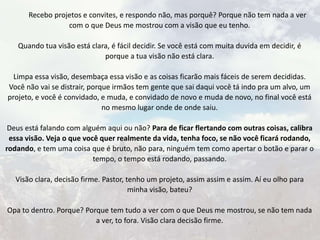 Recebo projetos e convites, e respondo não, mas porquê? Porque não tem nada a ver
com o que Deus me mostrou com a visão que eu tenho.
Quando tua visão está clara, é fácil decidir. Se você está com muita duvida em decidir, é
porque a tua visão não está clara.
Limpa essa visão, desembaça essa visão e as coisas ficarão mais fáceis de serem decididas.
Você não vai se distrair, porque irmãos tem gente que sai daqui você tá indo pra um alvo, um
projeto, e você é convidado, e muda, e convidado de novo e muda de novo, no final você está
no mesmo lugar onde de onde saiu.
Deus está falando com alguém aqui ou não? Para de ficar flertando com outras coisas, calibra
essa visão. Veja o que você quer realmente da vida, tenha foco, se não você ficará rodando,
rodando, e tem uma coisa que é bruto, não para, ninguém tem como apertar o botão e parar o
tempo, o tempo está rodando, passando.
Visão clara, decisão firme. Pastor, tenho um projeto, assim assim e assim. Aí eu olho para
minha visão, bateu?
Opa to dentro. Porque? Porque tem tudo a ver com o que Deus me mostrou, se não tem nada
a ver, to fora. Visão clara decisão firme.
 