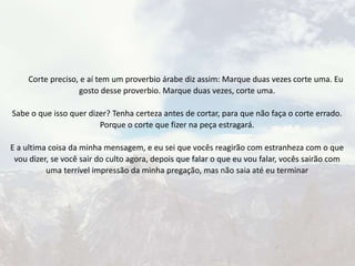 Corte preciso, e aí tem um proverbio árabe diz assim: Marque duas vezes corte uma. Eu
gosto desse proverbio. Marque duas vezes, corte uma.
Sabe o que isso quer dizer? Tenha certeza antes de cortar, para que não faça o corte errado.
Porque o corte que fizer na peça estragará.
E a ultima coisa da minha mensagem, e eu sei que vocês reagirão com estranheza com o que
vou dizer, se você sair do culto agora, depois que falar o que eu vou falar, vocês sairão com
uma terrível impressão da minha pregação, mas não saia até eu terminar
 