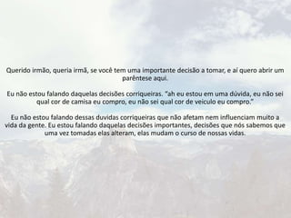 Querido irmão, queria irmã, se você tem uma importante decisão a tomar, e aí quero abrir um
parêntese aqui.
Eu não estou falando daquelas decisões corriqueiras. “ah eu estou em uma dúvida, eu não sei
qual cor de camisa eu compro, eu não sei qual cor de veiculo eu compro.”
Eu não estou falando dessas duvidas corriqueiras que não afetam nem influenciam muito a
vida da gente. Eu estou falando daquelas decisões importantes, decisões que nós sabemos que
uma vez tomadas elas alteram, elas mudam o curso de nossas vidas.
 