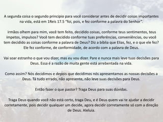 A segunda coisa o segundo principio para você considerar antes de decidir coisas importantes
na vida, está em 1Reis 17.5 “foi, pois, e fez conforme a palavra do Senhor”.
irmãos olhem para mim, você tem feito, decidido coisas, conforme teus sentimentos, teus
ímpetos, impulsos? Você tem decidido conforme tuas preferências, conveniências, ou você
tem decidido as coisas conforme a palavra de Deus? Diz a bíblia que Elias, fez, e o que ele fez?
Ele fez conforme, de conformidade, de acordo com a palavra de Deus.
Vai soar estranho o que vou dizer, mas eu vou dizer. Pare e nunca mais leve tuas decisões para
Deus. Essa é a razão de muita gente está arrebentada na vida.
Como assim? Nós decidimos e depois que decidimos nós apresentamos as nossas decisões a
Deus. Tá tudo errado, não apresente, não leve suas decisões para Deus.
Então fazer o que pastor? Traga Deus para suas dúvidas.
Traga Deus quando você não está certo, traga Deu, e é Deus quem vai te ajudar a decidir
corretamente, pois decidir qualquer um decide, agora decidir corretamente só com a direção
de Deus. Aleluia.
 