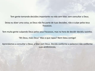 Tem gente tomando decisões importante na vida sem falar, sem consultar a Deus.
Deixa eu dizer uma coisa, se Deus não fez parte de tuas decisões, não o culpe pelos teus
fracassos.
Tem muita gente culpando Deus pelos seus fracassos, mas na hora de decidir decidiu sozinho.
“Ah Deus, mais Deus” Mas o que rapaz? Nem falou comigo!
Aprendamos a consultar a Deus, a falar com Deus. Decida conforme a palavra e não conforme
suas preferencias,
 
