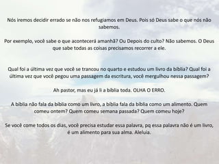 Nós iremos decidir errado se não nos refugiamos em Deus. Pois só Deus sabe o que nós não
sabemos.
Por exemplo, você sabe o que acontecerá amanhã? Ou Depois do culto? Não sabemos. O Deus
que sabe todas as coisas precisamos recorrer a ele.
Qual foi a última vez que você se trancou no quarto e estudou um livro da bíblia? Qual foi a
última vez que você pegou uma passagem da escritura, você mergulhou nessa passagem?
Ah pastor, mas eu já li a bíblia toda. OLHA O ERRO.
A bíblia não fala da bíblia como um livro, a bíblia fala da bíblia como um alimento. Quem
comeu ontem? Quem comeu semana passada? Quem comeu hoje?
Se você come todos os dias, você precisa estudar essa palavra, pq essa palavra não é um livro,
é um alimento para sua alma. Aleluia.
 