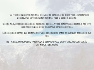 Ou você se aproxima da bíblia, e se você se aproximar da bíblia você se afastará do
pecado, mas se você afastar da bíblia, você já está em pecado.
Decida hoje, depois de considerar esses dois pontos. A visão determina os cortes, e não leve
suas decisões para Deus, traga Deus para suas dúvidas.
São esses dois pontos que gostaria quer você considerasse antes de qualquer decisão em sua
vida.
DE – CISAO. O PROPOSITO PARA PEÇA É DEFINIDO PELO CARPITEIRO. OS CORTES SÃO
DEFINIDOS PELA VISÃO
 