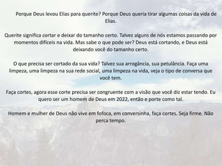 Porque Deus levou Elias para querite? Porque Deus queria tirar algumas coisas da vida de
Elias.
Querite significa cortar e deixar do tamanho certo. Talvez alguns de nós estamos passando por
momentos difíceis na vida. Mas sabe o que pode ser? Deus está cortando, e Deus está
deixando você do tamanho certo.
O que precisa ser cortado da sua vida? Talvez sua arrogância, sua petulância. Faça uma
limpeza, uma limpeza na sua rede social, uma limpeza na vida, veja o tipo de conversa que
você tem.
Faça cortes, agora esse corte precisa ser congruente com a visão que você diz estar tendo. Eu
quero ser um homem de Deus em 2022, então e porte como tal.
Homem e mulher de Deus não vive em fofoca, em conversinha, faça cortes. Seja firme. Não
perca tempo.
 
