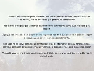 Primeira coisa que eu quero te dizer é: não tome nenhuma decisão sem considerar os
dois pontos, os dois princípios que gostaria de compartilhar.
Use os dois princípios que falaremos aqui como dois parâmetros, como duas métricas, para
decidir.
Veja que não intenciono em dizer o que você precisa decidir, o que quero com essa mensagem
é te ajudar, para que você decida corretamente.
Pois você há de convir comigo que nem toda decisão que tomamos até aqui foram decisões
corretas, acertadas. Então eu quero que você tome a decisão certa. E qual é a decisão certa?
Vamos lá, você irá considerar os princípios que foi falar aqui, e você decidirá, e acredito que te
ajudará muito.
 