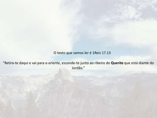 O texto que vamos ler é 1Reis 17.13
“Retira-te daqui e vai para o oriente, esconde-te junto ao ribeiro de Querite que está diante do
Jordão.”
 