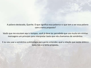 A palavra destacada, Querite. O que significa essa palavra e o que tem a ver essa palavra
com o tema proposto?
Vocês que me escutam aqui a tempos, você já deve ter percebido que uso muito em minhas
mensagens um principio para interpretar texto que nós chamamos de semântica.
E eu vou usar a semântica a etimologia para gente entender, qual a relação que existe entre o
texto lido e o tema proposto.
 