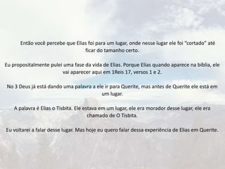Então você percebe que Elias foi para um lugar, onde nesse lugar ele foi “cortado” até
ficar do tamanho certo.
Eu propositalmente pulei uma fase da vida de Elias. Porque Elias quando aparece na bíblia, ele
vai aparecer aqui em 1Reis 17, versos 1 e 2.
No 3 Deus já está dando uma palavra a ele ir para Querite, mas antes de Querite ele está em
um lugar.
A palavra é Elias o Tisbita. Ele estava em um lugar, ele era morador desse lugar, ele era
chamado de O Tisbita.
Eu voltarei a falar desse lugar. Mas hoje eu quero falar dessa experiência de Elias em Querite.
 