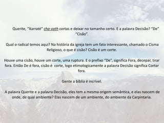 Querite, “Xarraté” cha-vath cortas e deixar no tamanho certo. E a palavra Decisão? “De”
“Cisão”.
Qual o radical temos aqui? Na história da igreja tem um fato interessante, chamado o Cisma
Religioso, o que é cisão? Cisão é um corte.
Houve uma cisão, houve um corte, uma ruptura. E o prefixo “De”, significa Fora, decepar, tirar
fora. Então De é fora, cisão é corte, logo etimologicamente a palavra Decisão significa Cortar
fora.
Gente a bíblia é incrível.
A palavra Querite e a palavra Decisão, eles tem a mesma origem semântica, e elas nascem de
onde, de qual ambiente? Elas nascem de um ambiente, do ambiente da Carpintaria.
 