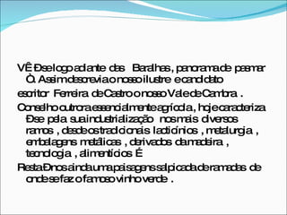 VÊ – se logo adiante  das  Baralhas , panorama de  pasmar  “ . Assim descrevia o nosso ilustre  e candidato  escritor  Ferreira  de Castro o nosso Vale de Cambra  .  Conselho outrora essencialmente agrícola , hoje caracteriza – se  pela  sua industrialização  nos mais  diversos ramos  , desde os tradicionais  lacticínios  , metalurgia  , embalagens  metálicas  , derivados  da madeira  , tecnologia  , alimentícios  …  Resta – nos ainda uma paisagens salpicada de ramadas  de onde se faz o famoso vinho verde  .  