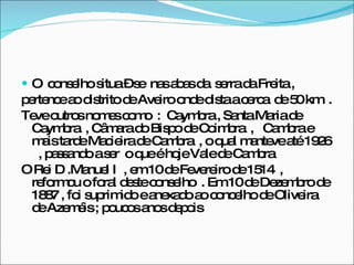 O  conselho situa – se  nas abas da  serra da Freita ,  pertence ao distrito de Aveiro onde dista a cerca  de 50 km  .  Teve outros nomes como  :  Caymbra , Santa Maria de Caymbra  , Câmara do Bispo de Coimbra  ,  Cambra e mais tarde Macieira de Cambra  , o qual manteve até 1926  , passando a ser  o que é hoje Vale de Cambra  O Rei D .Manuel I  , em 10 de Fevereiro de 1514  , reformou o foral deste conselho  . Em 10 de Dezembro de 1887 , foi suprimido e anexado ao concelho de Oliveira  de Azeméis ; poucos anos depois  