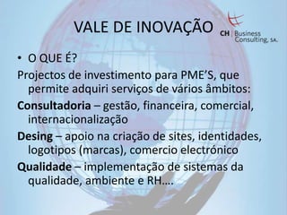 VALE DE INOVAÇÃO
• O QUE É?
Projectos de investimento para PME’S, que
  permite adquiri serviços de vários âmbitos:
Consultadoria – gestão, financeira, comercial,
  internacionalização
Desing – apoio na criação de sites, identidades,
  logotipos (marcas), comercio electrónico
Qualidade – implementação de sistemas da
  qualidade, ambiente e RH….
 