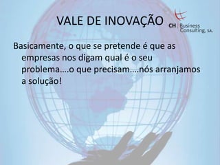 VALE DE INOVAÇÃO
Basicamente, o que se pretende é que as
  empresas nos digam qual é o seu
  problema….o que precisam….nós arranjamos
  a solução!
 