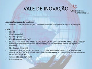 VALE DE INOVAÇÃO

Apenas alguns caes são elegíveis:
• Indústria ; Energia ; Construção; Comércio ; Turismo; Transportes e Logística ; Serviços

CAES
• 05 a 33
• 35 (só produção)
• 42 e 43 e grupo 412
• 45 a 47 (apenas para PME)
• 55 , 561, 563, 771 e 791, 77210, 90040, 91041, 91042, 93110, 93192, 93210, 93292 a 93294
   e 96040 (actividades declaradas de interesse para o Turismo nos termos da legislação
   aplicável)
• 52 e Grupos 493 e 494
• Divisões 37 a 39, 58, 59, 62, 63, 69 a 74, 77 (com exclusão do Grupo 771 e da Subclasse
   77210), 78, 80 a 82, 90 (com exclusão da Subclasse 90040), 91 (com exclusão das Subclasses
   91041 e 91042) e 95
•   Grupos 016, 022, 024 e 799
• Subclasse 64202
 