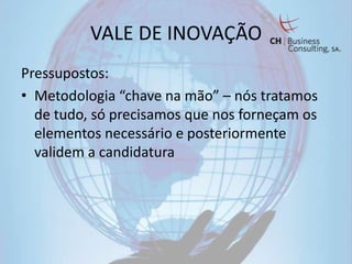 VALE DE INOVAÇÃO
Pressupostos:
• Metodologia “chave na mão” – nós tratamos
  de tudo, só precisamos que nos forneçam os
  elementos necessário e posteriormente
  validem a candidatura
 
