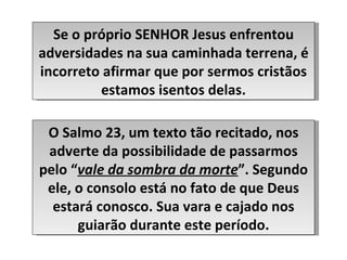 Se o próprio SENHOR Jesus enfrentou adversidades na sua caminhada terrena, é incorreto afirmar que por sermos cristãos estamos isentos delas. O Salmo 23, um texto tão recitado, nos adverte da possibilidade de passarmos pelo “ vale da sombra da morte ”. Segundo ele, o consolo está no fato de que Deus estará conosco. Sua vara e cajado nos guiarão durante este período. 
