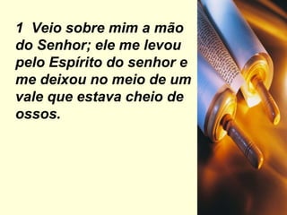 1  Veio sobre mim a mão do Senhor; ele me levou pelo Espírito do senhor e me deixou no meio de um vale que estava cheio de ossos. 