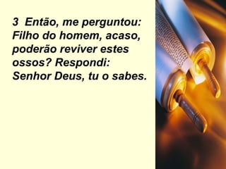 3  Então, me perguntou: Filho do homem, acaso, poderão reviver estes ossos? Respondi: Senhor Deus, tu o sabes. 