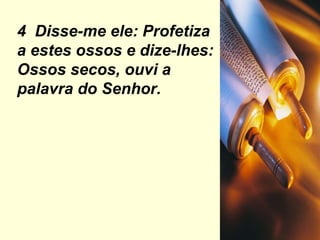 4  Disse-me ele: Profetiza a estes ossos e dize-lhes: Ossos secos, ouvi a palavra do Senhor. 