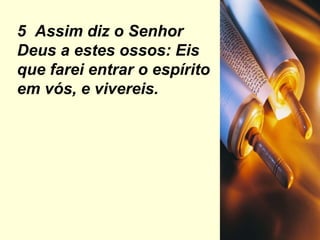 5  Assim diz o Senhor Deus a estes ossos: Eis que farei entrar o espírito em vós, e vivereis. 