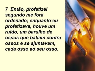 7  Então, profetizei segundo me fora ordenado; enquanto eu profetizava, houve um ruído, um barulho de ossos que batiam contra ossos e se ajuntavam, cada osso ao seu osso. 