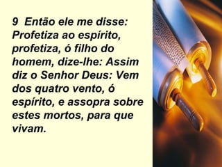 9  Então ele me disse: Profetiza ao espírito, profetiza, ó filho do homem, dize-lhe: Assim diz o Senhor Deus: Vem dos quatro vento, ó espírito, e assopra sobre estes mortos, para que vivam. 