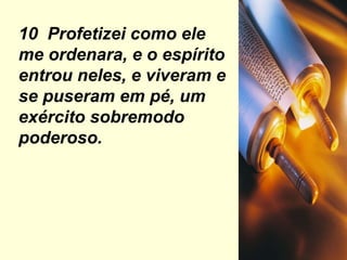 10  Profetizei como ele me ordenara, e o espírito entrou neles, e viveram e se puseram em pé, um exército sobremodo poderoso. 