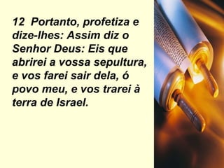 12  Portanto, profetiza e dize-lhes: Assim diz o Senhor Deus: Eis que abrirei a vossa sepultura, e vos farei sair dela, ó povo meu, e vos trarei à terra de Israel. 
