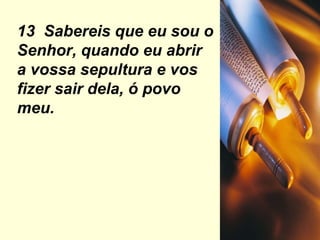13  Sabereis que eu sou o Senhor, quando eu abrir a vossa sepultura e vos fizer sair dela, ó povo meu. 