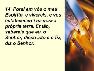 14  Porei em vós o meu Espírito, e vivereis, e vos estabelecerei na vossa própria terra. Então, sabereis que eu, o Senhor, disse isto e o fiz, diz o Senhor. 