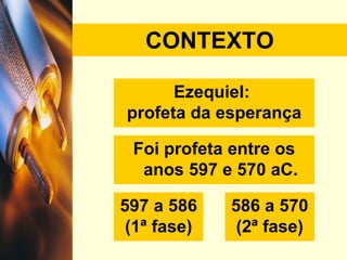 CONTEXTO Ezequiel:  profeta da esperança Foi profeta entre os anos 597 e 570 aC. 597 a 586 (1ª fase) 586 a 570 (2ª fase) 