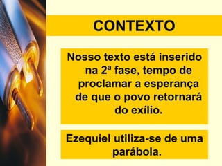CONTEXTO Nosso texto está inserido na 2ª fase, tempo de proclamar a esperança de que o povo retornará do exílio. Ezequiel utiliza-se de uma parábola.  