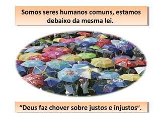 Somos seres humanos comuns, estamos debaixo da mesma lei.  “ Deus faz chover sobre justos e injustos ”.  