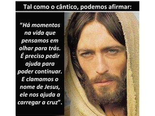 Tal como o cântico, podemos afirmar: “ Há momentos na vida que pensamos em olhar para trás. É preciso pedir ajuda para poder continuar. E clamamos o nome de Jesus, ele nos ajuda a carregar a cruz ”. 