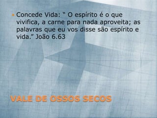 VALE DE OSSOS SECOS
 Concede Vida: “ O espírito é o que
vivifica, a carne para nada aproveita; as
palavras que eu vos disse são espírito e
vida.” João 6.63
 