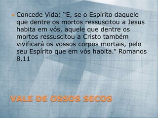 VALE DE OSSOS SECOS
 Concede Vida: “E, se o Espírito daquele
que dentre os mortos ressuscitou a Jesus
habita em vós, aquele que dentre os
mortos ressuscitou a Cristo também
vivificará os vossos corpos mortais, pelo
seu Espírito que em vós habita.” Romanos
8.11
 