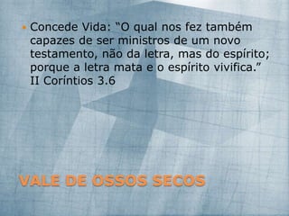 VALE DE OSSOS SECOS
 Concede Vida: “O qual nos fez também
capazes de ser ministros de um novo
testamento, não da letra, mas do espírito;
porque a letra mata e o espírito vivifica.”
II Coríntios 3.6
 