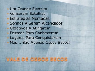 VALE DE OSSOS SECOS
 Um Grande Exército
 Venceram Batalhas
 Estratégias Montadas
 Sonhos A Serem Alcançados
 Objetivos A Atingirem
 Pessoas Para Conhecerem
 Lugares Para Conquistarem
 Mas... São Apenas Ossos Secos!
 