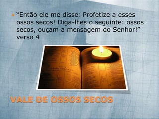 VALE DE OSSOS SECOS
 “Então ele me disse: Profetize a esses
ossos secos! Diga-lhes o seguinte: ossos
secos, ouçam a mensagem do Senhor!”
verso 4
 