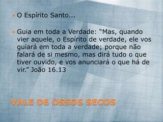 VALE DE OSSOS SECOS
 O Espírito Santo...
 Guia em toda a Verdade: “Mas, quando
vier aquele, o Espírito de verdade, ele vos
guiará em toda a verdade; porque não
falará de si mesmo, mas dirá tudo o que
tiver ouvido, e vos anunciará o que há de
vir.” João 16.13
 