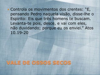 VALE DE OSSOS SECOS
 Controla os movimentos dos crentes: “E,
pensando Pedro naquela visão, disse-lhe o
Espírito: Eis que três homens te buscam.
Levanta-te pois, desce, e vai com eles,
não duvidando; porque eu os enviei.” Atos
10.19-20
 