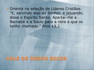 VALE DE OSSOS SECOS
 Orienta na seleção de Líderes Cristãos:
“E, servindo eles ao Senhor, e jejuando,
disse o Espírito Santo: Apartai-me a
Barnabé e a Saulo para a obra a que os
tenho chamado.” Atos 13.2
 