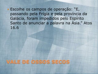VALE DE OSSOS SECOS
 Escolhe os campos de operação: “E,
passando pela Frígia e pela província da
Galácia, foram impedidos pelo Espírito
Santo de anunciar a palavra na Ásia.” Atos
16.6
 