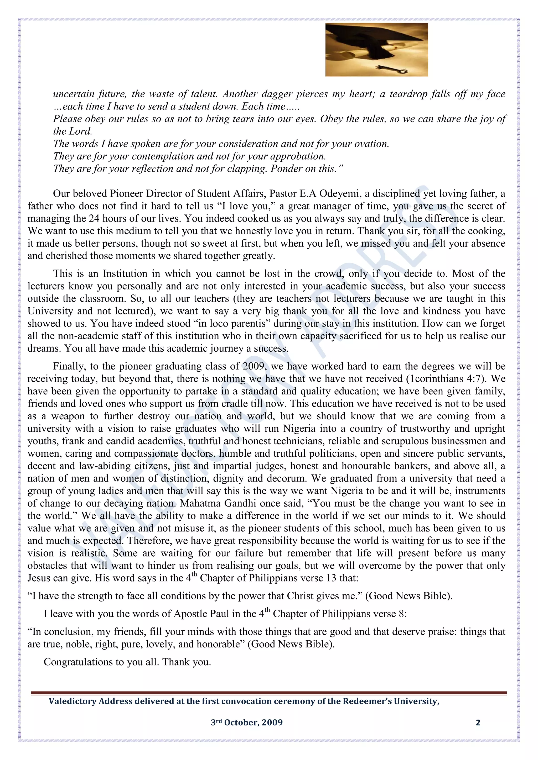 Valedictory Address delivered at the first convocation ceremony of the Redeemer’s University,
3rd October, 2009 2
uncertain future, the waste of talent. Another dagger pierces my heart; a teardrop falls off my face
…each time I have to send a student down. Each time…..
Please obey our rules so as not to bring tears into our eyes. Obey the rules, so we can share the joy of
the Lord.
The words I have spoken are for your consideration and not for your ovation.
They are for your contemplation and not for your approbation.
They are for your reflection and not for clapping. Ponder on this.”
Our beloved Pioneer Director of Student Affairs, Pastor E.A Odeyemi, a disciplined yet loving father, a
father who does not find it hard to tell us “I love you,” a great manager of time, you gave us the secret of
managing the 24 hours of our lives. You indeed cooked us as you always say and truly, the difference is clear.
We want to use this medium to tell you that we honestly love you in return. Thank you sir, for all the cooking,
it made us better persons, though not so sweet at first, but when you left, we missed you and felt your absence
and cherished those moments we shared together greatly.
This is an Institution in which you cannot be lost in the crowd, only if you decide to. Most of the
lecturers know you personally and are not only interested in your academic success, but also your success
outside the classroom. So, to all our teachers (they are teachers not lecturers because we are taught in this
University and not lectured), we want to say a very big thank you for all the love and kindness you have
showed to us. You have indeed stood “in loco parentis” during our stay in this institution. How can we forget
all the non-academic staff of this institution who in their own capacity sacrificed for us to help us realise our
dreams. You all have made this academic journey a success.
Finally, to the pioneer graduating class of 2009, we have worked hard to earn the degrees we will be
receiving today, but beyond that, there is nothing we have that we have not received (1corinthians 4:7). We
have been given the opportunity to partake in a standard and quality education; we have been given family,
friends and loved ones who support us from cradle till now. This education we have received is not to be used
as a weapon to further destroy our nation and world, but we should know that we are coming from a
university with a vision to raise graduates who will run Nigeria into a country of trustworthy and upright
youths, frank and candid academics, truthful and honest technicians, reliable and scrupulous businessmen and
women, caring and compassionate doctors, humble and truthful politicians, open and sincere public servants,
decent and law-abiding citizens, just and impartial judges, honest and honourable bankers, and above all, a
nation of men and women of distinction, dignity and decorum. We graduated from a university that need a
group of young ladies and men that will say this is the way we want Nigeria to be and it will be, instruments
of change to our decaying nation. Mahatma Gandhi once said, “You must be the change you want to see in
the world.” We all have the ability to make a difference in the world if we set our minds to it. We should
value what we are given and not misuse it, as the pioneer students of this school, much has been given to us
and much is expected. Therefore, we have great responsibility because the world is waiting for us to see if the
vision is realistic. Some are waiting for our failure but remember that life will present before us many
obstacles that will want to hinder us from realising our goals, but we will overcome by the power that only
Jesus can give. His word says in the 4th
Chapter of Philippians verse 13 that:
“I have the strength to face all conditions by the power that Christ gives me.” (Good News Bible).
I leave with you the words of Apostle Paul in the 4th
Chapter of Philippians verse 8:
“In conclusion, my friends, fill your minds with those things that are good and that deserve praise: things that
are true, noble, right, pure, lovely, and honorable” (Good News Bible).
Congratulations to you all. Thank you.
 