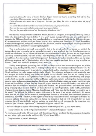 Valedictory Address delivered at the first convocation ceremony of the Redeemer’s University,
3rd October, 2009 2
uncertain future, the waste of talent. Another dagger pierces my heart; a teardrop falls off my face
…each time I have to send a student down. Each time…..
Please obey our rules so as not to bring tears into our eyes. Obey the rules, so we can share the joy of
the Lord.
The words I have spoken are for your consideration and not for your ovation.
They are for your contemplation and not for your approbation.
They are for your reflection and not for clapping. Ponder on this.”
Our beloved Pioneer Director of Student Affairs, Pastor E.A Odeyemi, a disciplined yet loving father, a
father who does not find it hard to tell us “I love you,” a great manager of time, you gave us the secret of
managing the 24 hours of our lives. You indeed cooked us as you always say and truly, the difference is clear.
We want to use this medium to tell you that we honestly love you in return. Thank you sir, for all the cooking,
it made us better persons, though not so sweet at first, but when you left, we missed you and felt your absence
and cherished those moments we shared together greatly.
This is an Institution in which you cannot be lost in the crowd, only if you decide to. Most of the
lecturers know you personally and are not only interested in your academic success, but also your success
outside the classroom. So, to all our teachers (they are teachers not lecturers because we are taught in this
University and not lectured), we want to say a very big thank you for all the love and kindness you have
showed to us. You have indeed stood “in loco parentis” during our stay in this institution. How can we forget
all the non-academic staff of this institution who in their own capacity sacrificed for us to help us realise our
dreams. You all have made this academic journey a success.
Finally, to the pioneer graduating class of 2009, we have worked hard to earn the degrees we will be
receiving today, but beyond that, there is nothing we have that we have not received (1corinthians 4:7). We
have been given the opportunity to partake in a standard and quality education; we have been given family,
friends and loved ones who support us from cradle till now. This education we have received is not to be used
as a weapon to further destroy our nation and world, but we should know that we are coming from a
university with a vision to raise graduates who will run Nigeria into a country of trustworthy and upright
youths, frank and candid academics, truthful and honest technicians, reliable and scrupulous businessmen and
women, caring and compassionate doctors, humble and truthful politicians, open and sincere public servants,
decent and law-abiding citizens, just and impartial judges, honest and honourable bankers, and above all, a
nation of men and women of distinction, dignity and decorum. We graduated from a university that need a
group of young ladies and men that will say this is the way we want Nigeria to be and it will be, instruments
of change to our decaying nation. Mahatma Gandhi once said, “You must be the change you want to see in
the world.” We all have the ability to make a difference in the world if we set our minds to it. We should
value what we are given and not misuse it, as the pioneer students of this school, much has been given to us
and much is expected. Therefore, we have great responsibility because the world is waiting for us to see if the
vision is realistic. Some are waiting for our failure but remember that life will present before us many
obstacles that will want to hinder us from realising our goals, but we will overcome by the power that only
Jesus can give. His word says in the 4th
Chapter of Philippians verse 13 that:
“I have the strength to face all conditions by the power that Christ gives me.” (Good News Bible).
I leave with you the words of Apostle Paul in the 4th
Chapter of Philippians verse 8:
“In conclusion, my friends, fill your minds with those things that are good and that deserve praise: things that
are true, noble, right, pure, lovely, and honorable” (Good News Bible).
Congratulations to you all. Thank you.
 