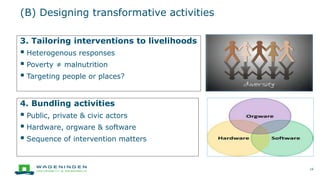 (B) Designing transformative activities
16
3. Tailoring interventions to livelihoods
 Heterogenous responses
 Poverty ≠ malnutrition
 Targeting people or places?
4. Bundling activities
 Public, private & civic actors
 Hardware, orgware & software
 Sequence of intervention matters
 