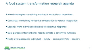  Mixed strategies: combining market & institutional incentives
 Contracts: combining horizontal cooperation & vertical integration
 Scaling: from individual solutions to collective response
 Dual purpose interventions: food & climate ; poverty & nutrition
 Multi-level approach: individual – family – community/city - country
A food system transformation research agenda
20
 