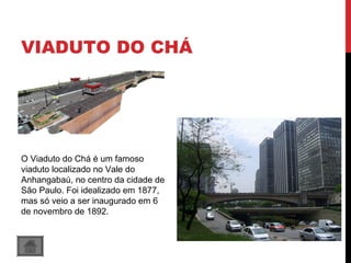VIADUTO DO CHÁ
O Viaduto do Chá é um famoso
viaduto localizado no Vale do
Anhangabaú, no centro da cidade de
São Paulo. Foi idealizado em 1877,
mas só veio a ser inaugurado em 6
de novembro de 1892.
 