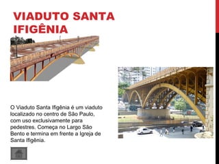 VIADUTO SANTA
IFIGÊNIA
O Viaduto Santa Ifigênia é um viaduto
localizado no centro de São Paulo,
com uso exclusivamente para
pedestres. Começa no Largo São
Bento e termina em frente a Igreja de
Santa Ifigênia.
 