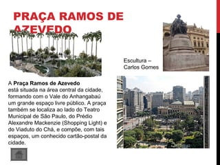 PRAÇA RAMOS DE
AZEVEDO
A Praça Ramos de Azevedo
está situada na área central da cidade,
formando com o Vale do Anhangabaú
um grande espaço livre público. A praça
também se localiza ao lado do Teatro
Municipal de São Paulo, do Prédio
Alexandre Mackenzie (Shopping Light) e
do Viaduto do Chá, e compõe, com tais
espaços, um conhecido cartão-postal da
cidade.
Escultura –
Carlos Gomes
 